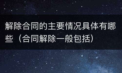 解除合同的主要情况具体有哪些（合同解除一般包括）