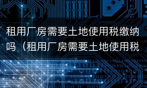 租用厂房需要土地使用税缴纳吗（租用厂房需要土地使用税缴纳吗为什么）
