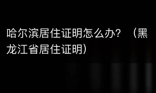 哈尔滨居住证明怎么办？（黑龙江省居住证明）