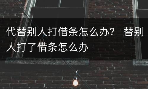 代替别人打借条怎么办？ 替别人打了借条怎么办