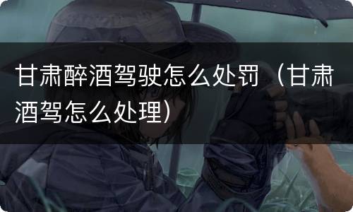 甘肃醉酒驾驶怎么处罚（甘肃酒驾怎么处理）