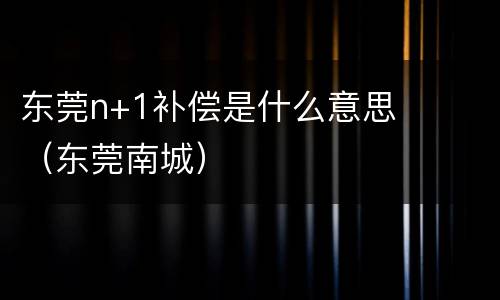 东莞n+1补偿是什么意思（东莞南城）