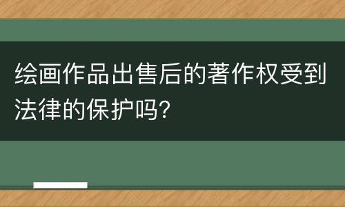 绘画作品出售后的著作权受到法律的保护吗？