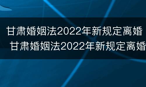 甘肃婚姻法2022年新规定离婚 甘肃婚姻法2022年新规定离婚房产分割