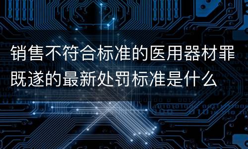 销售不符合标准的医用器材罪既遂的最新处罚标准是什么