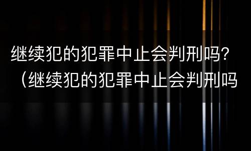继续犯的犯罪中止会判刑吗？（继续犯的犯罪中止会判刑吗）