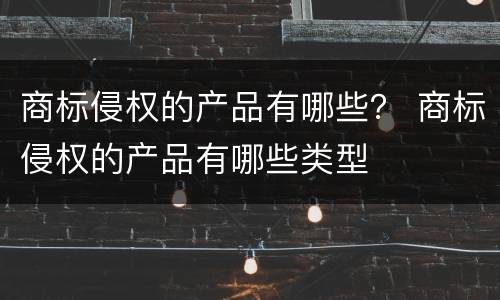 商标侵权的产品有哪些？ 商标侵权的产品有哪些类型