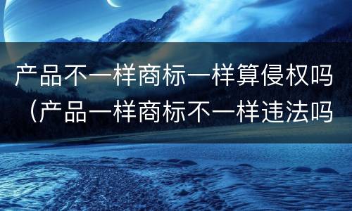 产品不一样商标一样算侵权吗（产品一样商标不一样违法吗）