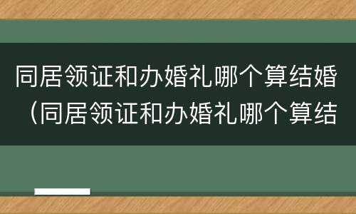 同居领证和办婚礼哪个算结婚（同居领证和办婚礼哪个算结婚日期）