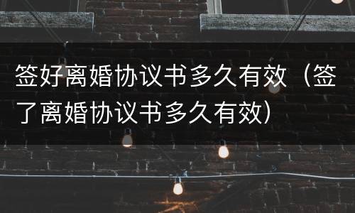 签好离婚协议书多久有效（签了离婚协议书多久有效）