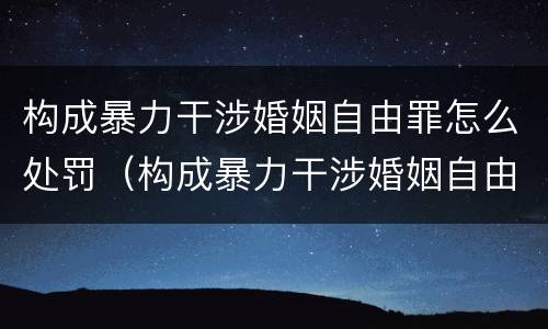 构成暴力干涉婚姻自由罪怎么处罚（构成暴力干涉婚姻自由罪怎么处罚的）