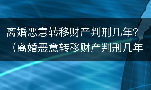 离婚恶意转移财产判刑几年？（离婚恶意转移财产判刑几年内）