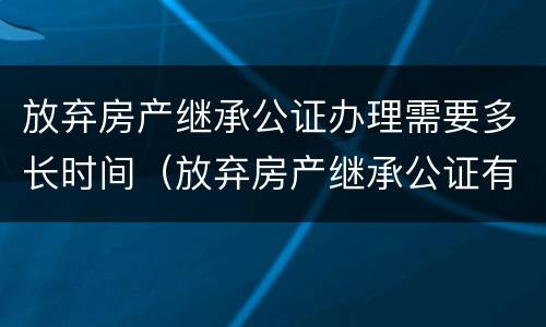 放弃房产继承公证办理需要多长时间（放弃房产继承公证有效期是多久?）