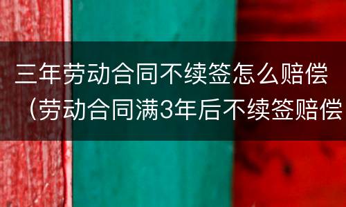 三年劳动合同不续签怎么赔偿（劳动合同满3年后不续签赔偿）