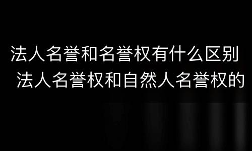 法人名誉和名誉权有什么区别 法人名誉权和自然人名誉权的区别