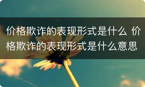价格欺诈的表现形式是什么 价格欺诈的表现形式是什么意思