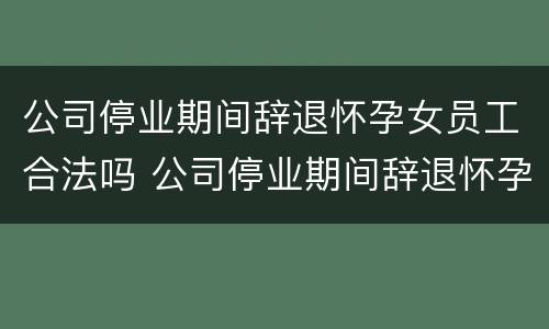 公司停业期间辞退怀孕女员工合法吗 公司停业期间辞退怀孕女员工合法吗