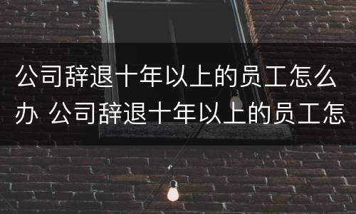 公司辞退十年以上的员工怎么办 公司辞退十年以上的员工怎么办手续