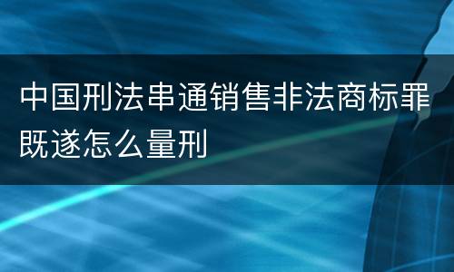 中国刑法串通销售非法商标罪既遂怎么量刑
