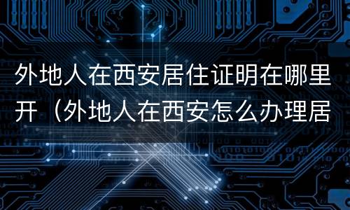 外地人在西安居住证明在哪里开（外地人在西安怎么办理居住证）