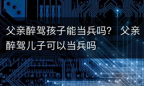 父亲醉驾孩子能当兵吗？ 父亲醉驾儿子可以当兵吗