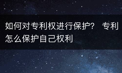 如何对专利权进行保护？ 专利怎么保护自己权利
