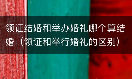 领证结婚和举办婚礼哪个算结婚（领证和举行婚礼的区别）