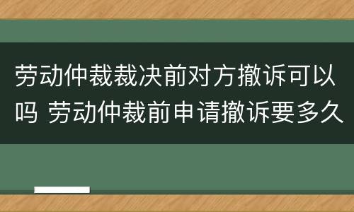 劳动仲裁裁决前对方撤诉可以吗 劳动仲裁前申请撤诉要多久