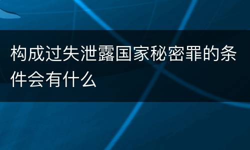 构成过失泄露国家秘密罪的条件会有什么