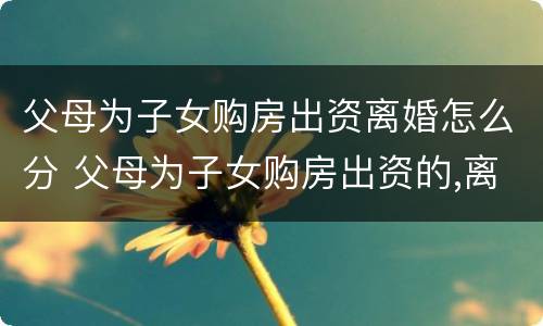 父母为子女购房出资离婚怎么分 父母为子女购房出资的,离婚时