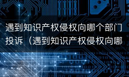 遇到知识产权侵权向哪个部门投诉（遇到知识产权侵权向哪个部门投诉呢）
