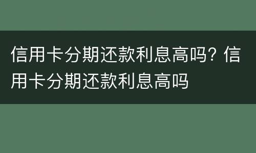 信用卡分期还款利息高吗? 信用卡分期还款利息高吗