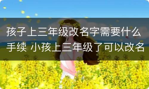 孩子上三年级改名字需要什么手续 小孩上三年级了可以改名字吗