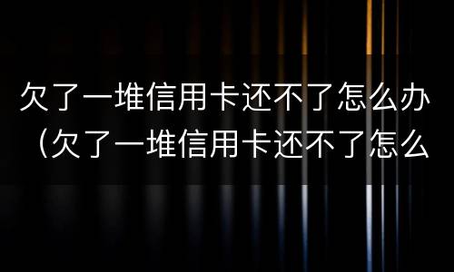 欠了一堆信用卡还不了怎么办（欠了一堆信用卡还不了怎么办呢）