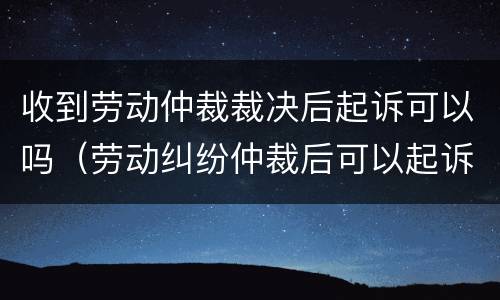收到劳动仲裁裁决后起诉可以吗（劳动纠纷仲裁后可以起诉吗）