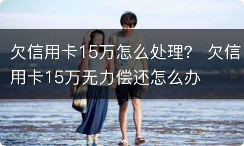 欠信用卡15万怎么处理？ 欠信用卡15万无力偿还怎么办