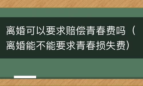 离婚可以要求赔偿青春费吗（离婚能不能要求青春损失费）