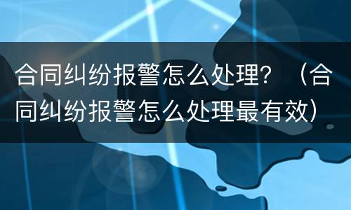 合同纠纷报警怎么处理？（合同纠纷报警怎么处理最有效）