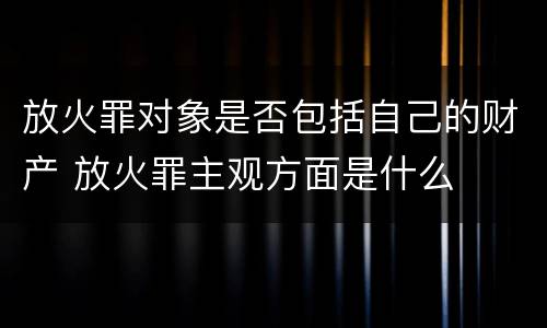 放火罪对象是否包括自己的财产 放火罪主观方面是什么