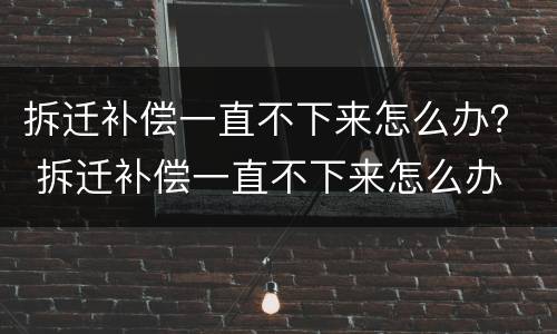 拆迁补偿一直不下来怎么办？ 拆迁补偿一直不下来怎么办
