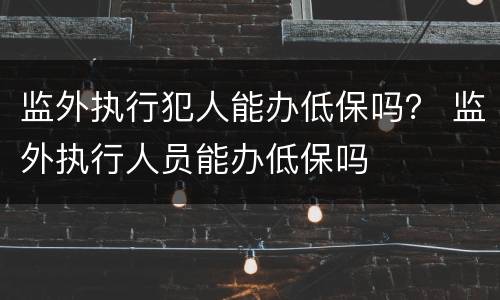 监外执行犯人能办低保吗？ 监外执行人员能办低保吗