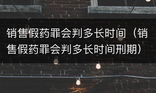 销售假药罪会判多长时间（销售假药罪会判多长时间刑期）
