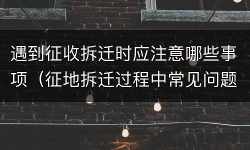 遇到征收拆迁时应注意哪些事项（征地拆迁过程中常见问题）