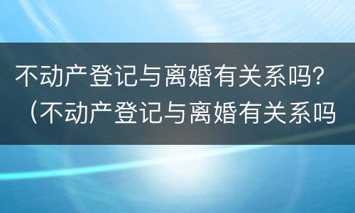 不动产登记与离婚有关系吗？（不动产登记与离婚有关系吗怎么查）