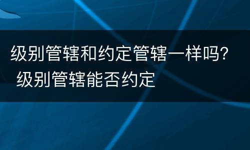 级别管辖和约定管辖一样吗？ 级别管辖能否约定