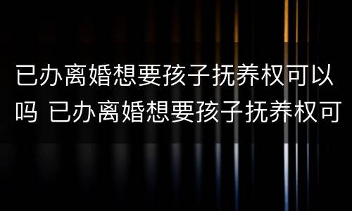 已办离婚想要孩子抚养权可以吗 已办离婚想要孩子抚养权可以吗女方