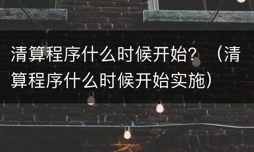 清算程序什么时候开始？（清算程序什么时候开始实施）