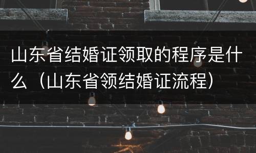 山东省结婚证领取的程序是什么（山东省领结婚证流程）
