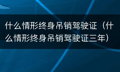 什么情形终身吊销驾驶证（什么情形终身吊销驾驶证三年）