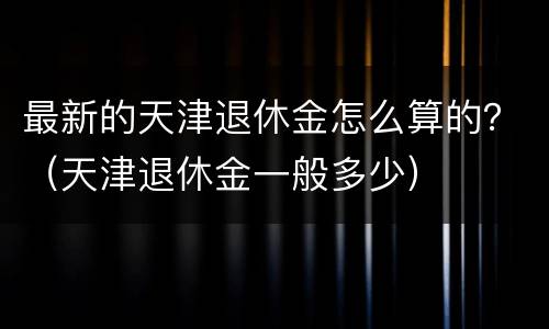 最新的天津退休金怎么算的？（天津退休金一般多少）